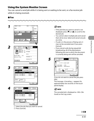 Page 226
4‑91
Sending Documents

Using the System Monitor Screen
You can cancel a send job while it is being sent or waiting to be sent, or a fax receive job 
while it is being received.
FaxÔ
1 
2 
3 
4 
① Select the job that you want to cancel.
②  Press [Cancel].
ƒ„
If the job that you want to cancel is not 
displayed, press [▼] or [▲] to scroll to the 
desired job.
You cannot select multiple jobs and cancel 
them all at once. Select and cancel one job 
at a time.
If a job is in the process of being sent, it...