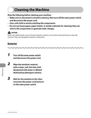 Page 271
Maintenance
10‑2

Cleaning the Machine
Note the following before cleaning your machine:
Make sure no document is stored in memory, then turn off the main power switch 
and disconnect the power cord.
Use a soft cloth to avoid scratching the components.
Do not use tissue paper, paper towels, or similar materials for cleaning; they can 
stick to the components or generate static charges.
Never use volatile liquids such as thinners, benzene, acetone, or any other chemical cleaner to clean the 
machine....