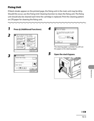 Page 272
10‑3
Maintenance

Fixing Unit
If black streaks appear on the printed page, the fixing unit in the main unit may be dirty. 
Should this occur, use the Fixing Unit Cleaning function to clean the fixing unit. The fixing 
unit should also be cleaned each time the cartridge is replaced. Print the cleaning pattern 
on LTR paper for cleaning the fixing unit.
1 Press  (Additional Functions).
2 
3 
4 
The cleaning paper is printed. You will use 
this paper as the cleaning paper.
5 Open the stack bypass.
 