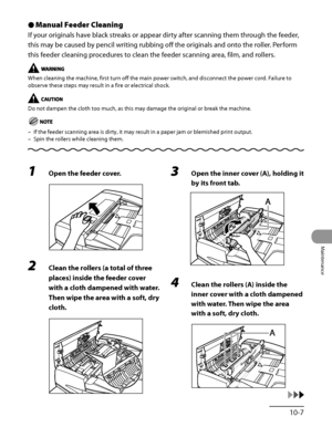 Page 276
10‑7
Maintenance

Manual Feeder Cleaning
If your originals have black streaks or appear dirty after scanning them through the feeder, 
this may be caused by pencil writing rubbing off the originals and onto the roller. Perform 
this feeder cleaning procedures to clean the feeder scanning area, film, and rollers.
When cleaning the machine, first turn off the main power switch, and disconnect the power cord. Failure to 
observe these steps may result in a fire or electrical shock.
Do not dampen the cloth...