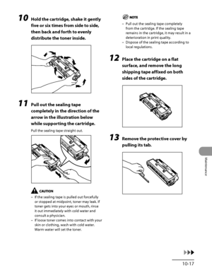 Page 286
10‑17
Maintenance

10 Hold the cartridge, shake it gently 
five or six times from side to side, 
then back and forth to evenly 
distribute the toner inside.
11 Pull out the sealing tape 
completely in the direction of the 
arrow in the illustration below 
while supporting the cartridge.
Pull the sealing tape straight out.
If the sealing tape is pulled out forcefully 
or stopped at midpoint, toner may leak. If 
toner gets into your eyes or mouth, rinse 
it out immediately with cold water and 
consult a...