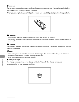 Page 297
Maintenance
10‑28

Cartridge
If a message prompting you to replace the cartridge appears on the touch panel display, 
replace the used cartridge with a new one.
When you are replacing a cartridge, be sure to use a cartridge designed for this product.
Never dispose cartridges in a fire or incinerator, as this may result in\
 an explosion.
Do not store cartridges in places exposed to open flames, as this may cause the toner to ignite and result in 
burns or a fire.
Keep cartridge and other consumables out...