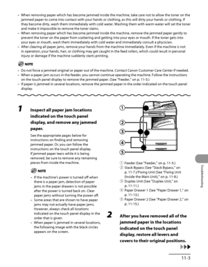 Page 300
11‑3
Troubleshooting

When removing paper which has become jammed inside the machine, take car\
e not to allow the toner on the 
jammed paper to come into contact with your hands or clothing, as this w\
ill dirty your hands or clothing. If 
they become dirty, wash them immediately with cold water. Washing them with warm water will set the toner 
and make it impossible to remove the toner stains.
When removing paper which has become jammed inside the machine, remove t\
he jammed paper gently to 
prevent...