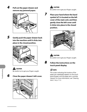 Page 311
Troubleshooting
11‑14

4 Pull out the paper drawer and 
remove any jammed paper.
5 Gently push the paper drawer back 
into the machine until it clicks into 
place in the closed position.
Be careful not to get your fingers caught.
6 Close the paper drawer’s left cover.
Be careful not to get your fingers caught.
7 Place your hand where the hand 
symbol () is located on the left 
cover of the main unit, and then 
gently close the left cover until 
it clicks into place in the closed 
position.
Be careful...