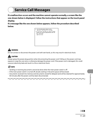 Page 326
11‑29
Troubleshooting

Service Call Messages
If a malfunction occurs and the machine cannot operate normally, a screen like the 
one shown below is displayed. Follow the instructions that appear on the touch panel 
display.
If a message like the one shown below appears, follow the procedure described 
below.
Do not connect or disconnect the power cord with wet hands, as this may result in electrical shock.
Always grasp the power plug portion when disconnecting the power cord. Pulling on the power cord...