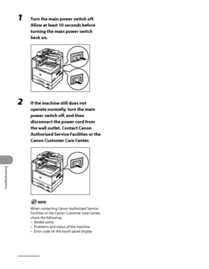 Page 327
Troubleshooting
11‑30

1 Turn the main power switch off. 
Allow at least 10 seconds before 
turning the main power switch 
back on.
2 If the machine still does not 
operate normally, turn the main 
power switch off, and then 
disconnect the power cord from 
the wall outlet. Contact Canon 
Authorized Service Facilities or the 
Canon Customer Care Center.
When contacting Canon Authorized Service 
Facilities or the Canon Customer Care Center, 
check the following:
Model name
Problems and status of the...