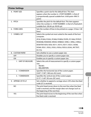 Page 352
12‑23
Machine Settings

Printer Settings
4. POINT SIZESpecifies a point size for the default font. This item 
appears when the number in  is that of 
a proportionally spaced scalable font. (4.00 point–999.75 
point)
5.  PITCH
Specifies the pitch for the default font. This item appears 
when the number in  is that of a fixed pitch 
scalable font. (00.44 cpi–99.99 cpi)
6.  FORM LINES Sets the number of lines to be printed on a page. (5 lines‑128 
lines)
7.  SYMBOL SET
Selects the symbol set most suited to...