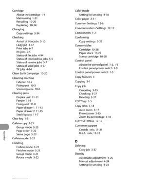 Page 383
Appendix
13‑10

Cartridge
About the cartridge  1‑4
Maintaining  1‑21
Recycling  10‑20
Replacing  10‑14
Changing
Copy settings  3‑34
CheckingArrival of I‑fax jobs  
5‑10
Copy job  3‑37
Print jobs  6‑7
RX jobs  5‑5
Status of fax jobs  4‑94
Status of received fax jobs  5‑5
Status of receive jobs  5‑7
Status of send jobs  4‑97
TX jobs  4‑94
Clean Earth Campaign  10‑20
Cleaning machine
Exterior  10‑2
Fixing unit  10‑3
Scanning area  10‑6
Clearing jams
Duplex unit  11‑11
Feeder  11‑5
Fixing unit  11‑8
Paper...