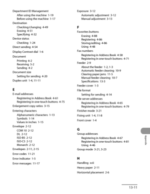 Page 384
13‑11
Appendix

Department ID Management
After using the machine  1‑19
Before using the machine  1‑17
Destination
Checking/changing  4‑49
Erasing  4‑51
Specifying  4‑32
Device status
Checking  1‑24
Direct sending  4‑54
Display Contrast dial  1‑6
Document
Printing  6‑2
Receiving  5‑2
Sending  4‑2
Document size
Setting for sending  4‑20
Duplex unit  1‑4, 11‑11
E
E‑mail addresses
Registering in Address Book  4‑61
Registering in one‑touch buttons  
4‑75
Enlargement copy ratios  3‑15
Entering characters...