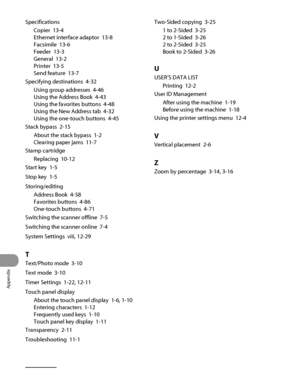 Page 387
Appendix
13‑14

Specifications
Copier  13‑4
Ethernet interface adaptor  13‑8
Facsimile  13‑6
Feeder  13‑3
General  13‑2
Printer  13‑5
Send feature  13‑7
Specifying destinations  4‑32
Using group addresses  4‑46
Using the Address Book  4‑43
Using the favorites buttons  4‑48
Using the New Address tab  4‑32
Using the one‑touch buttons  
4‑45
Stack bypass  2‑15
About the stack bypass  1‑2
Clearing paper jams  11‑7
Stamp cartridge
Replacing  10‑12
Start key  1‑5
Stop key  1‑5
Storing/editing
Address Book...