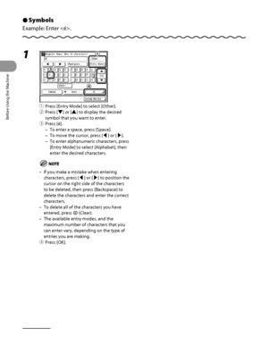 Page 55
Before Using the Machine
1‑14

Symbols
Example: Enter .
Ô
1 
① Press [Entry Mode] to select [Other].
②  Press [▼] or [▲] to display the desired 
symbol that you want to enter.
③  Press [é].
To enter a space, press [Space].
To move the cursor, press [◀] or [▶].
To enter alphanumeric characters, press 
[Entry Mode] to select [Alphabet], then 
enter the desired characters.
If you make a mistake when entering 
characters, press [◀] or [▶] to position the 
cursor on the right side of the characters 
to be...