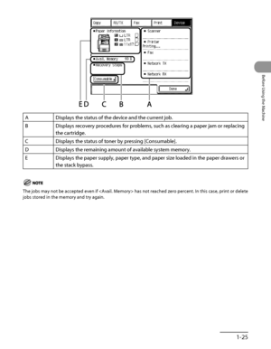 Page 66
1‑25
Before Using the Machine

ADisplays the status of the device and the current job.
BDisplays recovery procedures for problems, such as clearing a paper jam \
or replacing 
the cartridge.
CDisplays the status of toner by pressing [Consumable].
DDisplays the remaining amount of available system memory.
EDisplays the paper supply, paper type, and paper size loaded in the pape\
r drawers or 
the stack bypass.
The jobs may not be accepted even if  has not reached zero percent. In this case, print or...