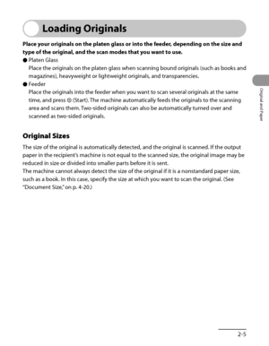 Page 72
2‑5
Original and Paper

Loading Originals
Place your originals on the platen glass or into the feeder, depending on the size and 
type of the original, and the scan modes that you want to use.
Platen Glass
Place the originals on the platen glass when scanning bound originals (such as books and 
magazines), heavyweight or lightweight originals, and transparencies.
Feeder
Place the originals into the feeder when you want to scan several originals at the same 
time, and press  (Start). The machine...