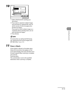 Page 148
4‑13
Sending Documents

10 
① Select a file format for sending your 
document.
②  If you want to separate multiple images 
and send them as separate files, each of 
which consists of only one page, press 
[Divide into Pages].
If you want to send multiple images as a 
single file without dividing them, do not 
press [Divide into Pages].
③  Press [Done].
For instructions on setting the file format, 
see “Setting the File Format (imageCLASS 
MF7480 Only) ,” on p. 4‑14.
11  Press  (Start).
If the original...