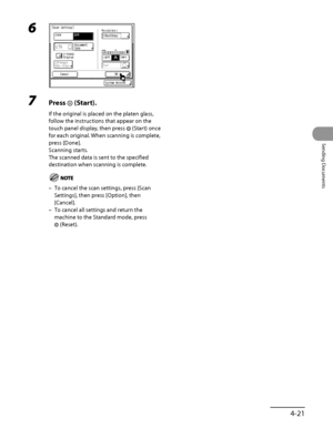 Page 156
4‑21
Sending Documents

6 
7 Press  (Start).
If the original is placed on the platen glass, 
follow the instructions that appear on the 
touch panel display, then press  (Start) once 
for each original. When scanning is complete, 
press [Done].
Scanning starts.
The scanned data is sent to the specified 
destination when scanning is complete.
To cancel the scan settings, press [Scan 
Settings], then press [Option], then 
[Cancel].
To cancel all settings and return the 
machine to the Standard mode, press...