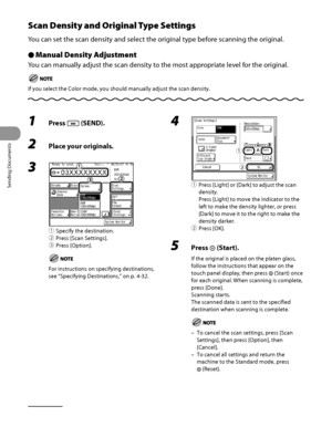 Page 159
Sending Documents
4‑24

Scan Density and Original Type Settings
You can set the scan density and select the original type before scanning the original.
Manual Density Adjustment
You can manually adjust the scan density to the most appropriate level for the original.
If you select the Color mode, you should manually adjust the scan density.
Ô
1 Press  (SEND).
2 Place your originals.
3 
① Specify the destination.
② 
Press [Scan Settings].
③ 
Press [Option].
For instructions on specifying destinations,...