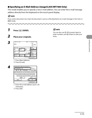 Page 170
4‑35
Sending Documents

Specifying an E-Mail Address (imageCLASS MF7480 Only)
This mode enables you to specify a new e‑mail address. You can enter the e‑mail message 
address directly from the keyboard on the touch panel display.
If you send a document via e‑mail, the document is sent as a file attached to an e‑mail message in the Color or 
B&W mode.
Ô
1 Press  (SEND).
2 Place your originals.
3 
① Press [New Address].
②  Press [E‑mail].
4 
①  Enter the e‑mail address (up to 120 
characters).
②  Press...