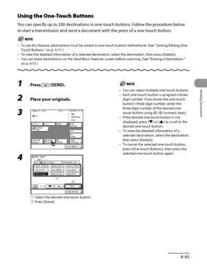 Page 180
4‑45
Sending Documents

Using the One-Touch Buttons
You can specify up to 200 destinations in one‑touch buttons. Follow the procedure below 
to start a transmission and send a document with the press of a one ‑touch button.
To use this feature, destinations must be stored in one‑touch buttons beforehand. (See “ Storing/Editing One‑
Touch Buttons,” on p. 4‑71.)
To view the detailed information of a selected destination, select the d\
estination, then press [Details].
You can erase destinations on the...