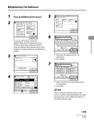 Page 198
4‑63
Sending Documents

Registering I-Fax AddressesÔ
1 Press  (Additional Functions).
2 
If a password has been set for the 
Address Book, enter the password using 
– (numeric keys), then press [OK] to 
enter the Address Book Settings menu. (See 
Chapter 8, “System Settings,” in the Reference 
Guide.)
3 
4 
5 
6 
① Enter the I‑fax address (up to 120 
characters).
②  Press [Next].
7 
①  Enter a name for the I‑fax address (up to 
16 characters).
②  Press [OK].
The first character that you enter for the...