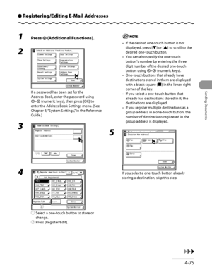 Page 210
4‑75
Sending Documents

Registering/Editing E-Mail AddressesÔ
1 Press  (Additional Functions).
2 
If a password has been set for the 
Address Book, enter the password using 
– (numeric keys), then press [OK] to 
enter the Address Book Settings menu. (See 
Chapter 8, “System Settings,” in the Reference 
Guide.)
3 
4 
① Select a one‑touch button to store or 
change.
②  Press [Register/Edit].
ƒ
„
If the desired one‑touch button is not 
displayed, press [▼] or [▲] to scroll to the 
desired one‑touch...