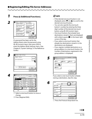 Page 214
4‑79
Sending Documents

Registering/Editing File Server AddressesÔ
1 Press  (Additional Functions).
2 
If a password has been set for the 
Address Book, enter the password using 
– (numeric keys), then press [OK] to 
enter the Address Book Settings menu. (See 
Chapter 8, “System Settings,” in the Reference 
Guide.)
3 
4 
① Select a one‑touch button to store or 
change.
②  Press [Register/Edit].
ƒ
„
If the desired one‑touch button is not 
displayed, press [▼] or [▲] to scroll to the 
desired one‑touch...