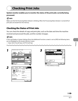 Page 252
6‑7
Printing

Checking Print Jobs
System monitor enables you to monitor the status of the print jobs currently being 
processed.
Make sure that the Processing/Data indicator is blinking. When the Processing/Data indicator is turned off, all 
print jobs are erased from the memory.
Checking the Status of Print Jobs
You can check the details of copy and print jobs, such as the date and time the machine 
received and processed the jobs, and the number of pages.
If Job Log Display in System Settings (from...