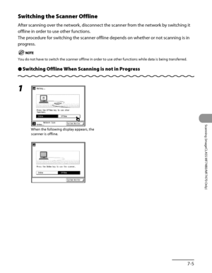 Page 258
7‑5
Scanning (imageCLASS MF7480/MF7470 Only)

Switching the Scanner Offline
After scanning over the network, disconnect the scanner from the network by switching it 
offline in order to use other functions.
The procedure for switching the scanner offline depends on whether or not scanning is in 
progress.
You do not have to switch the scanner offline in order to use other func\
tions while data is being transferred.
Switching Offline When Scanning is not in ProgressÔ
1 
When the following display...