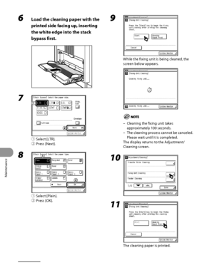 Page 273
Maintenance
10‑4

6 Load the cleaning paper with the 
printed side facing up, inserting 
the white edge into the stack 
bypass first.
7 
① Select [LTR].
②  Press [Next].
8 
①  Select [Plain].
②  Press [OK].
9 
While the fixing unit is being cleaned, the 
screen below appears.
Cleaning the fixing unit takes 
approximately 100 seconds.
The cleaning process cannot be canceled. 
Please wait until it is completed.
The display returns to the Adjustment/
Cleaning screen.
10 
11 
The cleaning paper is printed....