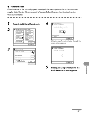 Page 280
10‑11
Maintenance

Transfer Roller
If the backside of the printed paper is smudged, the transcription roller in the main unit 
may be dirty. Should this occur, use the Transfer Roller Cleaning function to clean the 
transcription roller.
Ô
1 Press  (Additional Functions).
2 
3 
4 
While the transfer roller is being cleaned, the 
screen below appears.
 
5 Press [Done] repeatedly until the 
Basic Features screen appears.
 