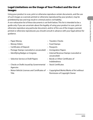 Page 30
xxix
What Can I Do with This Machine?

Legal Limitations on the Usage of Your Product and the Use of 
Images
Using your product to scan, print or otherwise reproduce certain documents, and the use 
of such images as scanned, printed or otherwise reproduced by your product, may be 
prohibited by law and may result in criminal and/or civil liability.
A non‑exhaustive list of these documents is set forth below. This list is intended to be a 
guide only. If you are uncertain about the legality of using your...