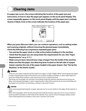 Page 299
Troubleshooting
11‑2

Clearing Jams
If a paper jam occurs, the screen indicating the location of the paper jam and 
instructions on how to clear the paper jam appears on the touch panel display. This 
screen repeatedly appears on the touch panel display until the paper jam is entirely 
cleared. A black circle on the screen indicates the location of the paper jam.
When you press [Recover Later], you can continue operations, such as setting modes 
and scanning originals, without removing the jammed paper...