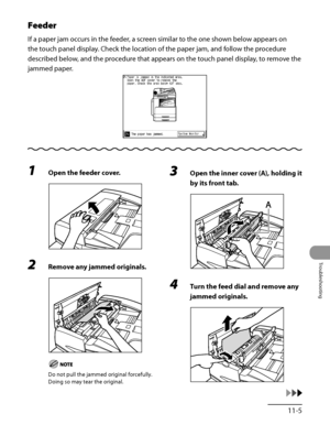 Page 302
11‑5
Troubleshooting

Feeder
If a paper jam occurs in the feeder, a screen similar to the one shown below appears on 
the touch panel display. Check the location of the paper jam, and follow the procedure 
described below, and the procedure that appears on the touch panel display, to remove the 
jammed paper.
1 Open the feeder cover.
2 Remove any jammed originals.
Do not pull the jammed original forcefully. 
Doing so may tear the original.
3 Open the inner cover (A), holding it 
by its front tab.
4 Turn...