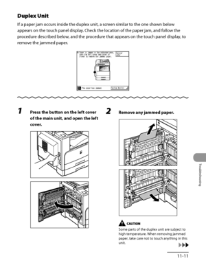 Page 308
11‑11
Troubleshooting

Duplex Unit
If a paper jam occurs inside the duplex unit, a screen similar to the one shown below 
appears on the touch panel display. Check the location of the paper jam, and follow the 
procedure described below, and the procedure that appears on the touch panel display, to 
remove the jammed paper.
1 Press the button on the left cover 
of the main unit, and open the left 
cover.
2 Remove any jammed paper.
Some parts of the duplex unit are subject to 
high temperature. When...