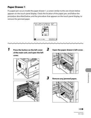 Page 310
11‑13
Troubleshooting

Paper Drawer 1
If a paper jam occurs inside the paper drawer 1, a screen similar to the one shown below 
appears on the touch panel display. Check the location of the paper jam, and follow the 
procedure described below, and the procedure that appears on the touch panel display, to 
remove the jammed paper.
1 Press the button on the left cover 
of the main unit, and open the left 
cover.
2 Open the paper drawer’s left cover.
3 Remove any jammed paper.
 