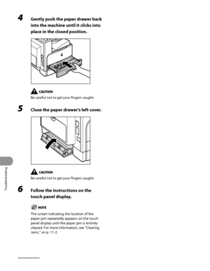 Page 313
Troubleshooting
11‑16

4 Gently push the paper drawer back 
into the machine until it clicks into 
place in the closed position.
Be careful not to get your fingers caught.
5 Close the paper drawer’s left cover.
Be careful not to get your fingers caught.
6 Follow the instructions on the 
touch panel display.
The screen indicating the location of the 
paper jam repeatedly appears on the touch 
panel display until the paper jam is entirely 
cleared. For more information, see “Clearing 
Jams,” on p. 11‑2.
 