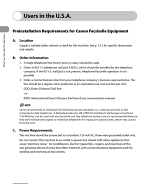 Page 33
What Can I Do with This Machine?
xxxii

Users in the U.S.A.
Preinstallation Requirements for Canon Facsimile Equipment
A. Location
Supply a suitable table, cabinet, or desk for the machine. See p. 13‑2 for specific dimensions 
and weight.
B. Order Information
1. A single telephone line (touch‑tone or rotary) should be used.
2.  Order an RJ11‑C telephone wall jack (USOC), which should be installed by the telepho\
ne 
company. If the RJ11‑C wall jack is not present, telephone/facsimile operation is not...