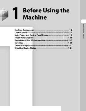 Page 42
Before Using the Machine

1
Before Using the 
Machine
Machine Components ∙∙∙∙∙∙∙∙∙∙∙∙∙∙∙∙∙∙\
∙∙∙∙∙∙∙∙∙∙∙∙∙∙∙∙∙∙\
∙∙∙∙∙∙∙∙∙∙∙∙∙∙∙∙∙∙\
∙∙∙∙∙∙∙∙∙∙∙ 1-2
Control Panel ∙∙∙∙∙∙∙∙∙∙∙∙∙∙∙∙∙∙\
∙∙∙∙∙∙∙∙∙∙∙∙∙∙∙∙∙∙\
∙∙∙∙∙∙∙∙∙∙∙∙∙∙∙∙∙∙\
∙∙∙∙∙∙∙∙∙∙∙∙∙∙∙∙∙∙\
∙∙∙∙∙∙∙ 1-5
Main Power and Control Panel Power ∙∙∙∙∙∙∙∙∙∙∙∙∙∙∙∙∙∙\
∙∙∙∙∙∙∙∙∙∙∙∙∙∙∙∙∙∙\
∙∙∙∙ 1-7
Touch Panel Display ∙∙∙∙∙∙∙∙∙∙∙∙∙∙∙∙∙∙\
∙∙∙∙∙∙∙∙∙∙∙∙∙∙∙∙∙∙\
∙∙∙∙∙∙∙∙∙∙∙∙∙∙∙∙∙∙\
∙∙∙∙∙∙∙∙∙∙∙ 1-10
Department/User ID Management ∙∙∙∙∙∙∙∙∙∙∙∙∙∙∙∙∙∙\
∙∙∙∙∙∙∙∙∙∙∙∙∙∙∙∙∙∙\...