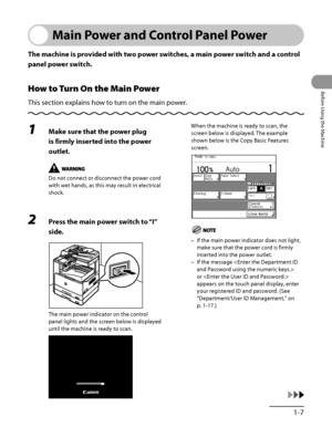 Page 48
1‑7
Before Using the Machine

Main Power and Control Panel Power
The machine is provided with two power switches, a main power switch and a control 
panel power switch.
How to Turn On the Main Power
This section explains how to turn on the main power.
1 Make sure that the power plug 
is firmly inserted into the power 
outlet.
Do not connect or disconnect the power cord 
with wet hands, as this may result in electrical 
shock.
2 Press the main power switch to “I” 
side. 
The main power indicator on the...