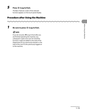 Page 60
1‑19
Before Using the Machine

5 Press  (Log In/Out).
The Basic Features screen of the selected 
function appears on the touch panel display.
Procedure after Using the Machine
1 Be sure to press  (Log In/Out).
If you do not press  (Log In/Out) after you 
are finished operating the machine, any 
subsequent copies and scans for Send/Fax 
functions made are added to the total of the 
Department ID you previously entered, or the 
total of the User ID who previously logged on 
to the machine.
 