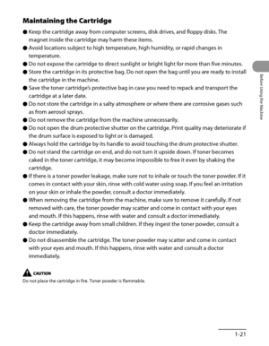 Page 62
1‑21
Before Using the Machine

Maintaining the Cartridge
Keep the cartridge away from computer screens, disk drives, and floppy disks. The 
magnet inside the cartridge may harm these items.
Avoid locations subject to high temperature, high humidity, or rapid changes in 
temperature.
Do not expose the cartridge to direct sunlight or bright light for more than five minutes.
Store the cartridge in its protective bag. Do not open the bag until you are ready to install 
the cartridge in the machine.
Save the...