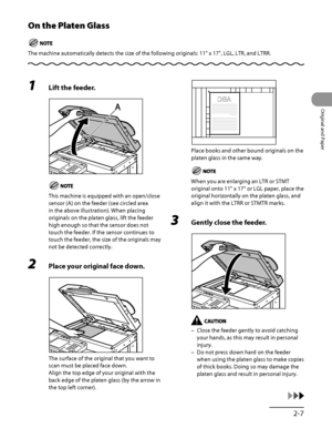 Page 74
2‑7
Original and Paper

On the Platen Glass
The machine automatically detects the size of the following originals: 11" x 17", LGL, LTR, and LTRR.
1 Lift the feeder.
This machine is equipped with an open/close 
sensor (A) on the feeder (see circled area 
in the above illustration). When placing 
originals on the platen glass, lift the feeder 
high enough so that the sensor does not 
touch the feeder. If the sensor continues to 
touch the feeder, the size of the originals may 
not be detected...