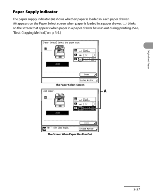 Page 94
2‑27
Original and Paper

Paper Supply Indicator
The paper supply indicator (A) shows whether paper is loaded in each paper drawer.
 appears on the Paper Select screen when paper is loaded in a paper drawer.  blinks 
on the screen that appears when paper in a paper drawer has run out during printing. (See, 
“Basic Copying Method,” on p. 3‑2.)
The Paper Select Screen
A
The Screen When Paper Has Run Out
 