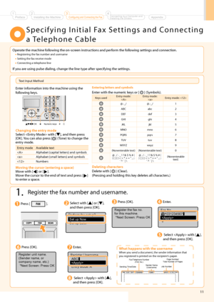 Page 13
11
    Specifying Initial Fax Settings and Connecting a Telephone Cable 
 1.  Register the fax number and username. 
 Enter information into the machine using the 
following keys. 
 
OK C #
Numeric keys
 
 Entering letters and symbols 
 Enter with the numeric keys or [  ] (Symbols). 
Keys used Entry mode: 
  Entry mode: 
  Entry mode: 
@.-_/ @.-_/ 1
ABC abc 2
DEF def 3
GHI ghi 4
JKL jkl 5
MNO mno 6
PQRS pqrs 7
TUV tuv 8
WXYZ wxyz 9
(Nonenterable text) (Nonenterable text) 0
@ . / - _ ! ? & $ % # ( 
) [ ]...