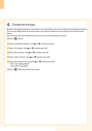 Page 16
14
 4.  Change the line type. 
 By default, the telephone line type on the machine is set to tone dialing. If you use tone dialing, skip the following procedure. 
 If you use pulse dialing, follow the procedure below and change the telephone line type setting on the machine to pulse 
dialing. 
 If you do not know the type of telephone line you use, contact your local telephone company. 
 Press  [
] (Menu). 
 Select  with [] or [], and then press [OK]. 
 Select  with [] or [], and then press [OK]....