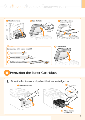 Page 7
5
   Preparing  the  Toner  Cartridges 
 Open the front cover. 
 Pull out the toner 
cartridge tray. 
 Close the rear cover. 
 
   
 Did you remove all the packing materials? 
 Check! 
 Tape x10 
 Packing materials with tape x3 
 1.  Open the front cover and pull out the toner cartridge tray. 
 Open the feeder.  Remove the packing 
materials with tape. 
 Close the feeder. 
  
  
 
 
 
 
 
   
 
 Press the lever. 
 Preface1Installing the Machine2Configuring and Connecting the Fax3Connecting to a Computer...