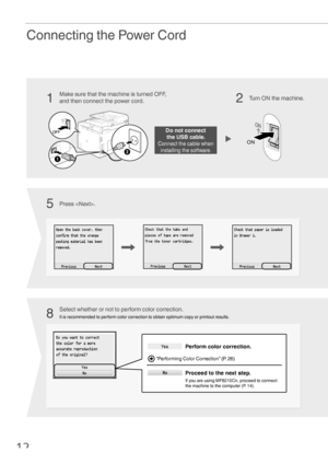 Page 1212
Connecting the Power Cord
Do not connect  
the USB cable.
Connect the cable when  installing the software.
Turn ON the machine.
Make sure that the machine is turned OFF, 
and then connect the power cord.
Select whether or not to perform color correction.
It is recommended to perform color correction to obtain optimum copy or printout results.
Press .
1
85
2
Perform color correction.
Proceed to the next step.
If you are using MF8210Cn, proceed to connect 
the machine to the computer (P. 14)....