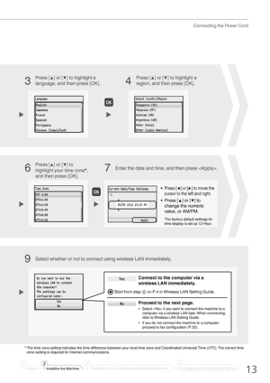 Page 1313
Connecting the Power Cord
Press [▲] or [▼] to highlight a 
language, and then press [OK].Select whether or not to connect using wireless LAN immediately. Press [▲] or [▼] to highlight a 
region, and then press [OK].
3
4
9
• Press [◀] or [▶] to move the 
cursor to the left and right.
•  Press [▲] or [▼] to 
change the numeric 
value, or AM/PM.
The factory default settings for 
time display is set as 12-Hour.
Enter the date and time, and then press .
Press [▲] or [▼] to 
highlight your time zone*, 
and...