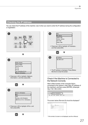 Page 2727
Appendix
4

Checking the IP Address
You can check the IP address of the machine. Use it when you need to enter the IP address during the configuration 
or registration.


• Press [▲] or [▼] to highlight , and then press [OK]. • 
The IP address is displayed. Press [Status 
Monitor] to close the screen.
• 
Press [▲] or [▼] to highlight , 
and then press [OK].
Check if the Machine Is Connected to 
the Network Correctly
Start a Web browser of the computer that is 
connected to the network, enter...