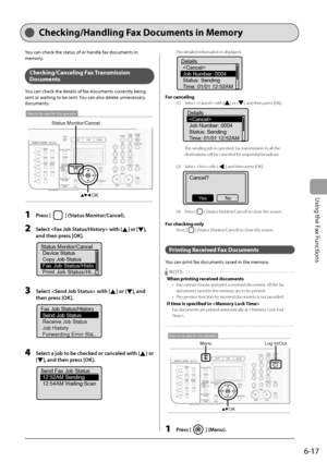 Page 101
6-17
Using the Fax Functions
Checking/Handling Fax Documents in Memory
You can check the status of or handle fax documents in 
memory.
Checking/Canceling Fax  Transmission 
Documents
You can check the details of fax documents currently being 
sent or waiting to be sent. You can also delete unnecessary 
documents.
OK
Status Monitor/Cancel
Keys to be used for this operation
1 Press [] (Status Monitor/Cancel).
2   Select  with [] or [], 
and then press [OK].
Status Monitor/Cancel Device Status
Copy Job...