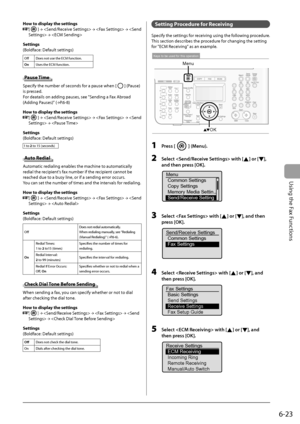 Page 107
6-23
Using the Fax Functions
 How to display the settings 
  
  [] →
   →
   →
   →
   
  
 Settings 
 (Boldface: Default settings) 
 Off      Does not use the ECM function. 
  On    Uses the ECM function. 
  
   Pause  Time 
 Specify the number of seconds for a pause when [] (Pause) 
is pressed. 
 For deatails on adding pauses, see  "Sending a Fax Abroad 
(Adding Pauses)" ( →
P.6-8)  
  
 How to display the settings 
     [
] →
   →
   →
   →
  
  
 Settings 
 (Boldface: Default settings) 
 1...